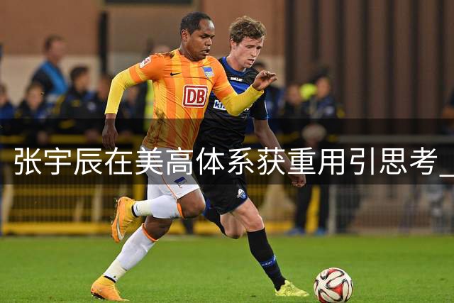 张宇辰在美高体系获重用引思考 国内外教练用人理念差异显著